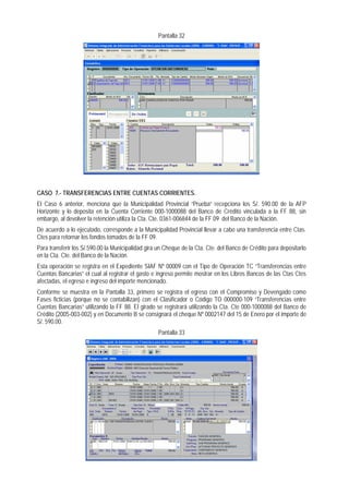 Pantalla 32 
CASO 7.- TRANSFERENCIAS ENTRE CUENTAS CORRIENTES. 
El Caso 6 anterior, menciona que la Municipalidad Provincial “Prueba” recepciona los S/. 590.00 de la AFP Horizonte y lo deposita en la Cuenta Corriente 000-1000088 del Banco de Crédito vinculada a la FF 88, sin embargo, al devolver la retención utiliza la Cta. Cte. 0361-006844 de la FF 09 del Banco de la Nación. 
De acuerdo a lo ejecutado, corresponde a la Municipalidad Provincial llevar a cabo una transferencia entre Ctas. Ctes para retornar los fondos tomados de la FF 09. 
Para transferir los S/.590.00 la Municipalidad gira un Cheque de la Cta. Cte. del Banco de Crédito para depositarlo en la Cta. Cte. del Banco de la Nación. 
Esta operación se registra en el Expediente SIAF Nº 00009 con el Tipo de Operación TC “Transferencias entre Cuentas Bancarias” el cual al registrar el gasto e ingreso permite mostrar en los Libros Bancos de las Ctas Ctes afectadas, el egreso e ingreso del importe mencionado. 
Conforme se muestra en la Pantalla 33, primero se registra el egreso con el Compromiso y Devengado como Fases ficticias (porque no se contabilizan) con el Clasificador o Código TO 000000-109 “Transferencias entre Cuentas Bancarias” utilizando la FF 88. El girado se registrará utilizando la Cta. Cte 000-1000088 del Banco de Crédito (2005-003-002) y en Documento B se consignará el cheque Nº 0002147 del 15 de Enero por el importe de S/. 590.00. 
Pantalla 33  