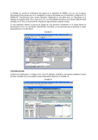 La Pantalla 34, muestra la continuación del registro en el expediente Nº 000009, esta vez, con el Ingreso Determinado (ficticio porque que no se contabiliza) y el Ingreso Recaudado con el Clasificador o Código de la TO 000000-243 “Transferencias entre cuentas Bancarias” registrando en esta última fase, en “Documento A” la Papeleta de Depósito (034) 1452 a favor de la Cta. Cte 0361-006844 del Banco de la Nación (2005-001-004) vinculada a la FF 09 y en “Documento B” el Recibo de Ingreso 000 por el importe referido. 
Es muy importante culminar el proceso de registro de esta operación consignando en el campo inferior de Documento B, la Cta. Cte. del Girado: 2005.003.002. Esto último, es necesario para que la operación se refleje adecuadamente en el Libro Banco. 
Pantalla 34 
CONTABILIZACION 
Conforme los Clasificadores o Códigos Ceros de la TO utilizados, al girado le corresponde contabilizar Cuentas de Orden (Pantalla 35) y al recaudado Cuentas Patrimoniales (Bancos), ver Pantalla 36 
Pantalla 35  
