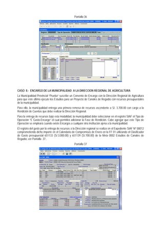 Pantalla 36 
CASO 8.- ENCARGO DE LA MUNICIPALIDAD A LA DIRECCION REGIONAL DE AGRICULTURA 
La Municipalidad Provincial “Prueba” suscribe un Convenio de Encargo con la Dirección Regional de Agricultura para que este último ejecute los Estudios para un Proyecto de Canales de Regadío con recursos presupuestales de la municipalidad. 
Para ello, la municipalidad entrega una primera remesa de recursos ascendente a S/. 3,700.00 con cargo a la Rendición de Cuentas que debe realizar la Dirección Regional. 
Para la entrega de recursos bajo esta modalidad, la municipalidad debe seleccionar en el registro SIAF el Tipo de Operación “E Gasto-Encargo” el cual permitirá adicionar la Fase de Rendición. Cabe agregar que este Tipo de Operación se empleará cuando existe Encargos a cualquier otra institución ajena a la municipalidad. 
El registro del gasto por la entrega de recursos a la Dirección regional se realiza en el Expediente SIAF Nº 00012 comprometiendo dicho importe en el Calendario de Compromisos de Enero en la FF 01 utilizando el Clasificador de Gasto presupuestal 651133 (S/.3,000.00) y 651139 (S/.700.00) de la Meta 0002 Estudios de Canales de Regadío, ver Pantalla 37.. 
Pantalla 37  