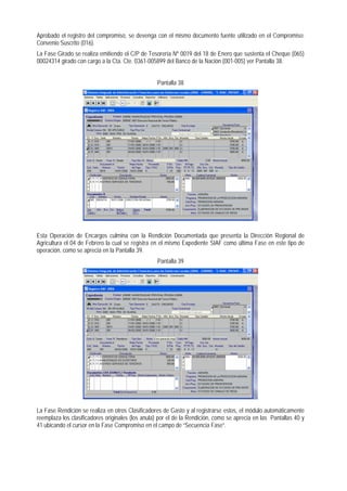 Aprobado el registro del compromiso, se devenga con el mismo documento fuente utilizado en el Compromiso: Convenio Suscrito (016). 
La Fase Girado se realiza emitiendo el C/P de Tesorería Nº 0019 del 18 de Enero que sustenta el Cheque (065) 00024314 girado con cargo a la Cta. Cte. 0361-005899 del Banco de la Nación (001-005) ver Pantalla 38. 
Pantalla 38 
Esta Operación de Encargos culmina con la Rendición Documentada que presenta la Dirección Regional de Agricultura el 04 de Febrero la cual se registra en el mismo Expediente SIAF como última Fase en este tipo de operación, como se aprecia en la Pantalla 39. 
Pantalla 39 
La Fase Rendición se realiza en otros Clasificadores de Gasto y al registrarse estos, el módulo automáticamente reemplaza los clasificadores originales (los anula) por el de la Rendición, como se aprecia en las Pantallas 40 y 41 ubicando el cursor en la Fase Compromiso en el campo de “Secuencia Fase”.  