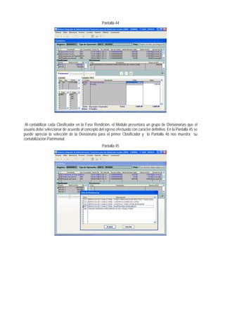 Pantalla 44 
Al contabilizar cada Clasificador en la Fase Rendición, el Módulo presentará un grupo de Divisionarias que el usuario debe seleccionar de acuerdo al concepto del egreso efectuado con carácter definitivo. En la Pantalla 45 se puede apreciar la selección de la Divisionaria para el primer Clasificador y la Pantalla 46 nos muestra su contabilización Patrimonial. 
Pantalla 45  