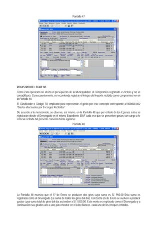 Pantalla 47 
REGISTRO DEL EGRESO 
Como esta operación no afecta el presupuesto de la Municipalidad, el Compromiso registrado es ficticio y no se contabilizará. Consecuentemente, se recomienda registrar el integro del importe recibido como compromiso ver en la Pantalla 48. 
El Clasificador o Código TO empleado para representar el gasto por este concepto corresponde al 000000-002 “Gastos efectuados por Encargos Recibidos” 
De acuerdo a lo mencionado, se observa, así mismo, en la Pantalla 48 que por el lado de los Egresos estos se registrarán desde el Devengado en el mismo Expediente SIAF cada vez que se presenten gastos con cargo a le remesa recibida del presente convenio hasta agotarse. 
Pantalla 48 
La Pantalla 48 muestra que el 17 de Enero se producen dos giros cuya suma es S/. 950.00 Esta suma es registrada como el Devengado (La suma de todos los giros del día). Con fecha 26 de Enero se vuelven a producir gastos cuya suma total de giros del día ascienden a S/.1,050.00. Este monto es registrado como el Devengado y a continuación sus girados uno a uno para mostrar en el Libro Bancos cada uno de los cheques emitidos.  