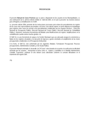 PRESENTACION 
El presente Manual de Casos Prácticos que se pone a disposición de los usuarios de las Municipalidades, es una continuación de la primera edición emitido en Abril del 2005, en el cual se presentó las nociones básicas para el Registro y Contabilización en el SIAF. 
La presente edición 2006, pretende dar las instrucciones necesarias para aclarar los procedimientos de registro de los casos más representativos presentados a la fecha. Esta edición expone en forma didáctica la metodología para registrar estos casos de acuerdo a los procedimientos establecidos por los Organos Rectores ( Dirección Nacional de Presupuesto Público, Dirección Nacional del Tesoro Público, Dirección Nacional de Contabilidad Pública ). Asimismo, mostramos herramientas del Módulo como Modificaciones de registro; simplificaciones en la contabilización cuando existen muchos girados; etc. 
El SIAF-GL es una herramienta de apoyo a la Gestión Municipal cuyo uso adecuado asegura la consistencia y fluidez de los registros vinculados a la ejecución de ingresos y gastos orientados al cumplimiento de las metas presupuestales establecidas en el Presupuesto Institucional. 
A la fecha, el SIAF-GL está conformado por los siguientes Módulos: Formulación Presupuestal, Procesos presupuestarios, Administrativo-Contable y el de Deuda Pública. 
El presente Manual contempla el desarrollo de 24”Casos” seleccionados de acuerdo a la verificación de dificultad mostrado por los usuarios, instruyendo la forma como se registra y contabiliza en el Módulo Administrativo Contable. Esperamos, continuar en otra edición casos adicionales conforme se constate dificultades en el tratamiento del registro SIAF. 
Jcg.  