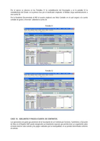 Por el egreso se observa en las Pantallas 51 la contabilización del Devengado y en la pantalla 52 la contabilización del Girado; en la primera fase por el clasificador empleado, el Módulo carga automáticamente a una cuenta 38. 
Por la Rendición Documentada al IND el usuario empleará una Nota Contable en el cual cargará a la cuenta contable de gastos o inversión saldando la cuenta 38. 
Pantalla 51 
Pantalla 52 
CASO 10.- ADELANTOS Y PAGOS A CUENTA DE CONTRATOS. 
Las operaciones de gasto que provienen de la Suscripción de un Contrato por Servicios, Suministros o Ejecución de Obra en el Registro SIAF puede otorgárseles un tratamiento especial, que permita tener un seguimiento sobre el monto total de cada contrato y los pagos realizados por la municipalidad, en un periodo determinado conforme al contrato.  