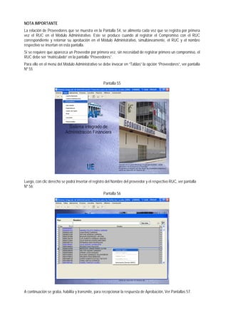 NOTA IMPORTANTE 
La relación de Proveedores que se muestra en la Pantalla 54, se alimenta cada vez que se registra por primera vez el RUC en el Módulo Administrativo. Este se produce cuando al registrar el Compromiso con el RUC correspondiente y retornar su aprobación en el Módulo Administrativo, simultáneamente, el RUC y el nombre respectivo se insertan en esta pantalla. 
Si se requiere que aparezca un Proveedor por primera vez, sin necesidad de registrar primero un compromiso, el RUC debe ser “matriculado” en la pantalla “Proveedores”. 
Para ello en el menú del Módulo Administrativo se debe invocar en “Tablas” la opción “Proveedores”, ver pantalla Nº 55 
Pantalla 55 
Luego, con clic derecho se podrá Insertar el registro del Nombre del proveedor y el respectivo RUC, ver pantalla Nº 56; 
Pantalla 56 
A continuación se graba, habilita y transmite, para recepcionar la respuesta de Aprobación, Ver Pantallas 57.  