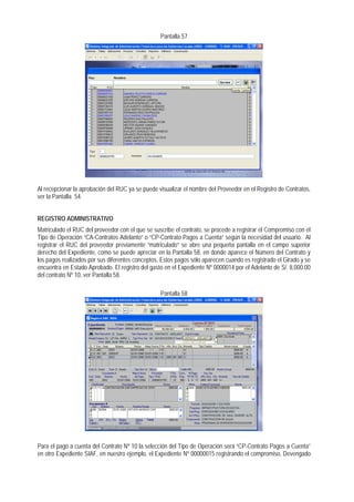 Pantalla 57 
Al recepcionar la aprobación del RUC ya se puede visualizar el nombre del Proveedor en el Registro de Contratos, ver la Pantalla 54. 
REGISTRO ADMINISTRATIVO 
Matriculado el RUC del proveedor con el que se suscribe el contrato, se procede a registrar el Compromiso con el Tipo de Operación “CA-Contratos Adelanto” o “CP-Contrato Pagos a Cuenta” según la necesidad del usuario. Al registrar el RUC del proveedor previamente “matriculado” se abre una pequeña pantalla en el campo superior derecho del Expediente, como se puede apreciar en la Pantalla 58, en donde aparece el Número del Contrato y los pagos realizados por sus diferentes conceptos. Estos pagos sólo aparecen cuando es registrado el Girado y se encuentra en Estado Aprobado. El registro del gasto en el Expediente Nº 0000014 por el Adelanto de S/. 8,000.00 del contrato Nº 10, ver Pantalla 58. 
Pantalla 58 
Para el pago a cuenta del Contrato Nº 10 la selección del Tipo de Operación será “CP-Contrato Pagos a Cuenta” en otro Expediente SIAF, en nuestro ejemplo, el Expediente Nº 00000015 registrando el compromiso, Devengado  