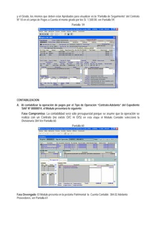 y el Girado, los mismos que deben estar Aprobados para visualizar en la “Pantalla de Seguimiento” del Contrato Nº 10 en el campo de Pagos a Cuenta el monto girado por los S/. 1,500.00, ver Pantalla 59. 
Pantalla 59 
CONTABILIZACION 
A. Al contabilizar la operación de pagos por el Tipo de Operación “Contrato-Adelanto” del Expediente SIAF Nº 00000014, el Módulo presentará lo siguiente: 
Fase Compromiso: La contabilidad será sólo presupuestal porque se asume que la operación se realiza con un Contrato (no existe O/C ni O/S) en esta etapa el Módulo Contable seleccionó la Divisionaria 384 Ver Pantalla 60. 
Pantalla 60 
Fase Devengado: El Módulo presenta en la pestaña Patrimonial la Cuenta Contable 384.02 Adelanto Proveedores, ver Pantalla 61  