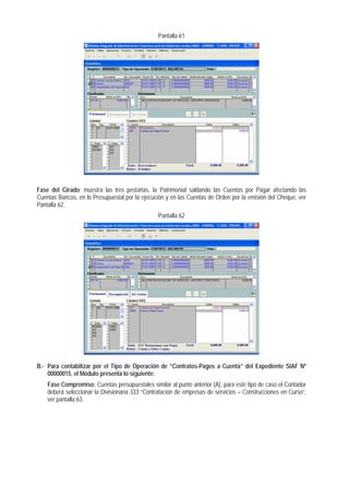 Pantalla 61 
Fase del Girado: muestra las tres pestañas, la Patrimonial saldando las Cuentas por Pagar afectando las Cuentas Bancos, en lo Presupuestal por la ejecución y en las Cuentas de Orden por la emisión del Cheque, ver Pantalla 62. 
Pantalla 62 
B.- Para contabilizar por el Tipo de Operación de “Contratos-Pagos a Cuenta” del Expediente SIAF Nº 00000015, el Módulo presenta lo siguiente: 
Fase Compromiso: Cuentas presupuestales similar al punto anterior (A), para este tipo de caso el Contador deberá seleccionar la Divisionaria 333 “Contratación de empresas de servicios – Construcciones en Curso”, ver pantalla 63.  