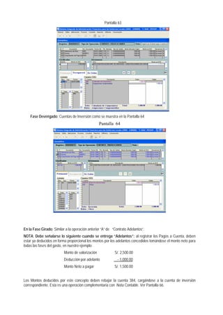 Pantalla 63 
Fase Devengado: Cuentas de Inversión como se muestra en la Pantalla 64 
Pantalla 64 
En la Fase Girado: Similar a la operación anterior “A” de “Contrato Adelantos”. 
NOTA: Debe señalarse lo siguiente cuando se entrega “Adelantos”: al registrar los Pagos a Cuenta, deben estar ya deducidos en forma proporcional los montos por los adelantos concedidos tomándose el monto neto para todas las fases del gasto, en nuestro ejemplo: 
Monto de valorización S/. 2,500.00 
Deducción por adelanto - 1,000.00 
Monto Neto a pagar S/. 1,500.00 
Los Montos deducidos por este concepto deben rebajar la cuenta 384, cargándose a la cuenta de inversión correspondiente. Esta es una operación complementaria con Nota Contable. Ver Pantalla 66.  
