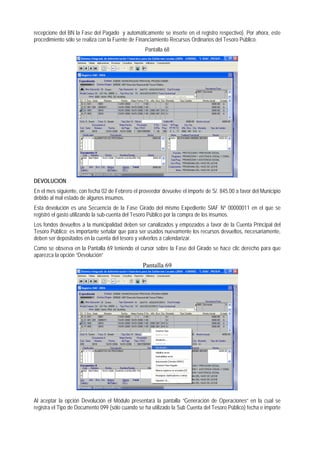 recepcione del BN la Fase del Pagado y automáticamente se inserte en el registro respectivo). Por ahora, este procedimiento sólo se realiza con la Fuente de Financiamiento Recursos Ordinarios del Tesoro Público. 
Pantalla 68 
DEVOLUCION 
En el mes siguiente, con fecha 02 de Febrero el proveedor devuelve el importe de S/. 845.00 a favor del Municipio debido al mal estado de algunos insumos. 
Esta devolución es una Secuencia de la Fase Girado del mismo Expediente SIAF Nº 00000011 en el que se registró el gasto utilizando la sub-cuenta del Tesoro Público por la compra de los insumos. 
Los fondos devueltos a la municipalidad deben ser canalizados y empozados a favor de la Cuenta Principal del Tesoro Público; es importante señalar que para ser usados nuevamente los recursos devueltos, necesariamente, deben ser depositados en la cuenta del tesoro y volverlos a calendarizar. 
Como se observa en la Pantalla 69 teniendo el cursor sobre la Fase del Girado se hace clic derecho para que aparezca la opción “Devolución” 
Pantalla 69 
Al aceptar la opción Devolución el Módulo presentará la pantalla “Generación de Operaciones” en la cual se registra el Tipo de Documento 099 (sólo cuando se ha utilizado la Sub Cuenta del Tesoro Público) fecha e importe  
