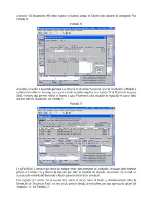 a devolver. (El Documento 099 omite registrar el Número porque el Sistema más adelante lo consignará) Ver Pantalla 70. 
Pantalla 70 
Al aceptar, se vuelve a la pantalla principal y se observa en el campo “Secuencia Fase” la Devolución; el Módulo a continuación emitirá un mensaje para que el usuario no olvide registrar en el campo “B” el Recibo de Ingresos (066), el mismo que permite reflejar el ingreso a caja. Finalmente, para visualizar lo registrado el cursor debe ubicarse sobre la Devolución, ver Pantalla 71. 
Pantalla 71 
Es IMPORTANTE conocer que antes de “habilitar envío” para transmitir la Devolución, el usuario debe registrar primero el Formato T-6 y obtener la impresión por SIAF la Papeleta de Depósito, documento con el cual, se acercará a la ventanilla del Banco de la Nación para efectivizar dicha devolución. 
Para registrar el Formato T-6 el usuario debe ubicar el cursor sobre el Girado y simultáneamente sobre la Devolución de “Secuencia Fase”, se hará un clic derecho debajo de este último para que aparezca la opción del “Depósito T-6”. Ver Pantalla 72.  