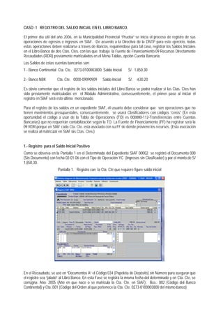 CASO 1 REGISTRO DEL SALDO INICIAL EN EL LIBRO BANCO. 
El primer día útil del año 2006, en la Municipalidad Provincial “Prueba” se inicia el proceso de registro de sus operaciones de egresos e ingresos en SIAF. De acuerdo a la Directiva de la DNTP para este ejercicio, todas estas operaciones deben realizarse a través de Bancos, requiriéndose para tal caso, registrar los Saldos Iniciales en el Libro Banco de dos Ctas. Ctes. con las que trabaja la Fuente de Financiamiento 09 Recursos Directamente Recaudados (RDR) previamente matriculados en el Menú Tablas, opción Cuenta Bancaria: 
Los Saldos de estas cuentas bancarias son: 
1.- Banco Continental Cta. Cte. 0273-0100003800 Saldo Inicial S/. 1,850.30 
2.- Banco NBK Cta. Cte. 0000-09090909 Saldo Inicial S/. -630.20 
Es obvio comentar que el registro de los saldos iniciales del Libro Banco se podrá realizar si las Ctas. Ctes han sido previamente matriculadas en el Módulo Administrativo, consecuentemente, el primer paso al iniciar el registro en SIAF será esto último mencionado. 
Para el registro de los saldos en un expediente SIAF, el usuario debe considerar que son operaciones que no tienen movimientos presupuestales, consecuentemente, se usará Clasificadores con códigos “ceros” (En esta oportunidad el código a usar de la Tabla de Operaciones (TO) es 000000-112-Transferencias entre Cuentas Bancarias) que no requerirán contabilización según la TO. La Fuente de Financiamiento (FF) ha registrar será la 09 RDR porque en SIAF cada Cta. Cte. esta asociada con su FF de donde proviene los recursos. (Esta asociación se realiza al matricular en SIAF las Ctas. Ctes.) 
1.- Registro para el Saldo Inicial Positivo 
Como se observa en la Pantalla 1 en el Determinado del Expediente SIAF 00002 se registró el Documento 000 (Sin Documento) con fecha 02-01-06 con el Tipo de Operación YC (Ingresos sin Clasificador) y por el monto de S/ 1,850.30. 
Pantalla 1. Registro con la Cta. Cte que requiere figure saldo inicial 
En el Recaudado, se usó en “Documentos A” el Código 034 (Papeleta de Depósito) sin Número para asegurar que el registro sea “jalado” al Libro Banco. En esta Fase se registra la misma fecha del determinado y en Cta. Cte. se consigna: Año: 2005 (Año en que nace o se matricula la Cta. Cte. en SIAF), Bco.: 002 (Código del Banco Continental) y Cta: 001 (Código del Orden al que pertenece la Cta. Cte. 0273-0100003800 del mismo banco)  