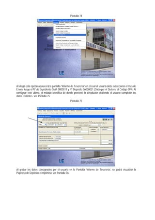 Pantalla 74 
Al elegir esta opción aparecerá la pantalla “Informe de Tesorería” en el cual el usuario debe seleccionar el mes de Enero, luego el Nº de Expediente SIAF 0000011 y Nº Depósito 06000021 (Dado por el Sistema al Código 099). Al consignar este último, el módulo identifica de donde proviene la devolución debiendo el usuario completar los datos restantes. Ver Pantalla 75. 
Pantalla 75 
Al grabar los datos consignados por el usuario en la Pantalla “Informe de Tesorería”, se podrá visualizar la Papeleta de Depósito e imprimirla, ver Pantalla 76.  