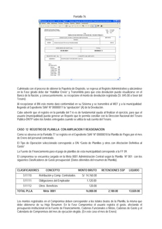 Pantalla 76 
Culminado con el proceso de obtener la Papeleta de Depósito, se regresa al Registro Administrativo y ubicándose en la Fase girado debe dar “Habilitar Envío” y Transmitirlo para que esta devolución pueda visualizarse en el Banco de la Nación, y consecuentemente, se recepcione el monto de devolución registrada (S/. 845.00 a favor del Tesoro). 
Al recepcionar el BN este monto dará conformidad en su Sistema y se transmitirá al MEF y a la municipalidad; llegando al Expediente SIAF Nº 00000011 la “aprobación” (A) de la Devolución. 
Cabe advertir que el registro en la pantalla del T-6 es de fundamental ayuda al finalizar el ejercicio, para que el usuario (municipalidad) pueda generar un Reporte que le permita conciliar con la Dirección Nacional del Tesoro Público-DNTP sobre los fondos entregados cuando se utiliza la sub cuenta del Tesoro. 
CASO 12 REGISTRO DE PLANILLA CON AMPLIACION Y REASIGNACION 
Como se observa en la Pantalla 77 se registra en el Expediente SIAF Nº 00000018 la Planilla de Pagos por el mes de Enero del personal contratado. 
El Tipo de Operación seleccionado corresponde a ON “Gasto de Planillas y otros con Afectación Definitiva al Gasto“ 
La Fuente de Financiamiento para el pago de planillas de esta municipalidad corresponde a la FF 09. 
El compromiso se encuentra cargado en la Meta 0001 Administración Central según la Planilla Nº 001 con los siguientes Clasificadores de Gasto presupuestal: (Datos obtenidos del resumen de Planilla). 
CLASIFICADORES CONCEPTO MONTO BRUTO RETENCIONES SSP LIQUIDO 
511110 Retribución y Comp. Contratados S/ 14,760.00 
511111 Obligaciones del Empleador 1,120.00 
511112 Otros Beneficios 120.00 
TOTAL PLLA. Meta 0001 16,000.00 2,180.00 13,820.00 
Los montos registrados en el Compromiso deben corresponder a los totales brutos de la Planilla, la misma que debe obtenerse de su Hoja Resumen. En la Fase Compromiso el usuario registra el gasto, afectando el presupuesto institucional en la Fuente de Financiamiento, Cadenas Funcionales o Metas, Cadenas de Gasto y el Calendario de Compromisos del mes de ejecución elegido. (En este caso el mes de Enero)  
