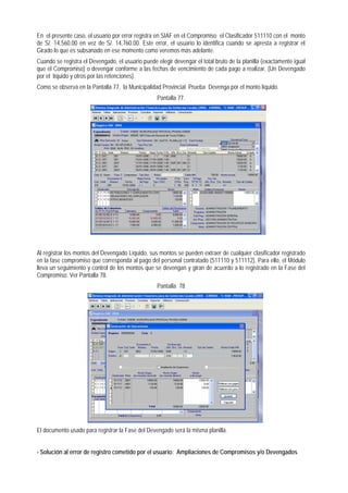 En el presente caso, el usuario por error registra en SIAF en el Compromiso el Clasificador 511110 con el monto de S/. 14,560.00 en vez de S/. 14,760.00. Este error, el usuario lo identifica cuando se apresta a registrar el Girado lo que es subsanado en ese momento como veremos más adelante. 
Cuando se registra el Devengado, el usuario puede elegir devengar el total bruto de la planilla (exactamente igual que el Compromiso) o devengar conforme a las fechas de vencimiento de cada pago a realizar. (Un Devengado por el líquido y otros por las retenciones). 
Como se observa en la Pantalla 77, la Municipalidad Provincial Prueba Devenga por el monto líquido. 
Pantalla 77. 
Al registrar los montos del Devengado Líquido, sus montos se pueden extraer de cualquier clasificador registrado en la fase compromiso que corresponda al pago del personal contratado (511110 y 511112). Para ello, el Módulo lleva un seguimiento y control de los montos que se devengan y giran de acuerdo a lo registrado en la Fase del Compromiso. Ver Pantalla 78. 
Pantalla 78 
El documento usado para registrar la Fase del Devengado será la misma planilla. 
- Solución al error de registro cometido por el usuario: Ampliaciones de Compromisos y/o Devengados  