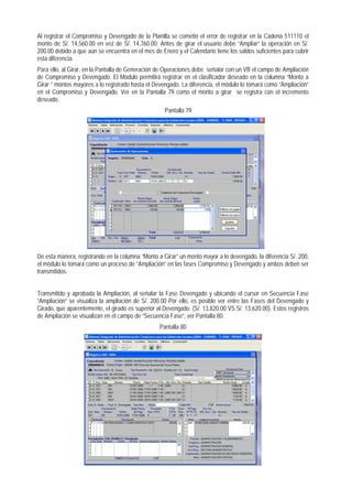 Al registrar el Compromiso y Devengado de la Planilla se cometió el error de registrar en la Cadena 511110 el monto de S/. 14,560.00 en vez de S/. 14,760.00. Antes de girar el usuario debe “Ampliar” la operación en S/. 200.00 debido a que aún se encuentra en el mes de Enero y el Calendario tiene los saldos suficientes para cubrir esta diferencia. 
Para ello, al Girar, en la Pantalla de Generación de Operaciones debe señalar con un VB el campo de Ampliación de Compromiso y Devengado. El Módulo permitirá registrar en el clasificador deseado en la columna “Monto a Girar ” montos mayores a lo registrado hasta el Devengado. La diferencia, el módulo lo tomará como “Ampliación” en el Compromiso y Devengado. Ver en la Pantalla 79 como el monto a girar se registra con el incremento deseado. 
Pantalla 79 
De esta manera, registrando en la columna “Monto a Girar” un monto mayor a lo devengado, la diferencia S/. 200, el módulo lo tomará como un proceso de “Ampliación” en las fases Compromiso y Devengado y ambos deben ser transmitidos. 
Transmitido y aprobada la Ampliación, al señalar la Fase Devengado y ubicando el cursor en Secuencia Fase “Ampliación” se visualiza la ampliación de S/. 200.00 Por ello, es posible ver entre las Fases del Devengado y Girado, que aparentemente, el girado es superior al Devengado. (S/. 13,820.00 VS S/. 13,620.00). Estos registros de Ampliación se visualizan en el campo de “Secuencia Fase”, ver Pantalla 80. 
Pantalla 80  