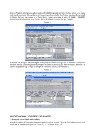 Una vez Ampliado el Compromiso y Devengado en S/. 200.00 se procede a registrar la Fase Girado por el líquido de la planilla registrando el Comprobante de Pago correspondiente y la Cta Cte afectada, usando en Documento B el Código 068 que corresponde a la Carta Orden y cuya numeración lo pone el Módulo (20060001) complementando el usuario la fecha, Nombre (Banco de la Nación) y monto total. Ver Pantalla 81 
Pantalla 81 
Culminado con el registro del monto líquido, corresponde a continuación el giro por los diferentes conceptos de retención. En este caso como ya se mencionó para el registro del monto líquido, debe Devengarse, transmitir y al obtener la aprobación (A). Girar por el concepto de retención a vencerse. Ver Pantallas 82. 
Pantalla 82 
OPCIONES ADICIONALES EMPLEADAS EN EL REGISTRO 
1.- Reasignación de Clasificadores y Metas 
Cuando se registró el Compromiso, Devengado y Girado se detecta que la Oficina de Personal tuvo un error en la confección de la Planilla consignando el Clasificador 511112 en vez de 511113.  