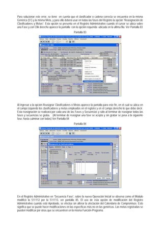 Para solucionar este error, se tiene en cuenta que el clasificador o cadena correcta se encuentra en la misma Genérica (51) y la misma Meta, y para ello deberá usar en todas las fases del Registro la opción “Reasignación de Clasificadores y Metas”. Esta opción se presenta en el Registro Administrativo cuando el cursor se ubica sobre una Fase y con Clik derecho aparece la pantalla con la opción requerida ubicada en la última fila. Ver Pantalla 83 
Pantalla 83 
Al ingresar a la opción Reasignar Clasificadores o Metas aparece la pantalla para este fin, en el cual se ubica en el campo izquierdo los clasificadores y metas empleados en el registro y en el campo derecho lo que debe decir. Esta reasignación se realizará por cada una de las Fases y Secuencias y sólo al terminar de reasignar todas las fases y secuencias se graba. (Al terminar de reasignar una fase se acepta y sin grabar se pasa a la siguiente fase, hasta culminar con todas) Ver Pantalla 84 
Pantalla 84 
En el Registro Administrativo en “Secuencia Fase”, sobre la nueva Operación Inicial se observa como el Módulo modificó la 511112 por la 511113, ver pantalla 85. El uso de esta opción de modificación del Registro Administrativo cuando está Aprobado, se efectúa sin alterar la afectación del Calendario de Compromisos. Esto significa que se puede hacer modificaciones en las específicas más no en las genéricas. Las metas registradas se pueden modificar por otras que se encuentren en la misma Función-Programa.  
