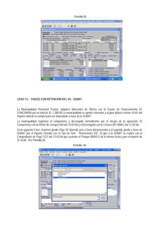 Pantalla 85 
CASO 13.- PAGOS CON RETENCION DEL 6% - SUNAT. 
La Municipalidad Provincial Prueba, adquiere Materiales de Oficina con la Fuente de Financiamiento 07 FONCOMUN por un total de S/. 1,280.00 La municipalidad es agente retenedor y al girar deberá retener el 6% del importe total de la compra para ser depositado a favor de la SUNAT. 
La municipalidad registrará el compromiso y devengado normalmente por el íntegro de la operación. El Compromiso con la Orden de Compra 569 del 10-02-06 y el Devengado con la Factura 001-00852 del 12-02-06. 
En la siguiente Fase, el primer girado (Tipo “N” Normal) será a favor del proveedor y el segundo girado a favor de SUNAT por el importe retenido con el Tipo de Giro; “Retenciones 6%”, El giro a la SUNAT se realiza con el Comprobante de Pago 1221 del 13-02-06 que sustenta el Cheque 0004512 de la misma fecha y por el importe de S/.76.80. Ver Pantalla 86. 
Pantalla 86  