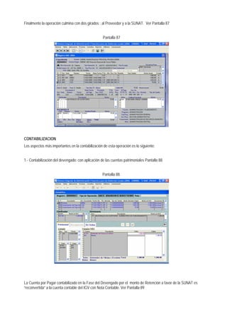 Finalmente la operación culmina con dos girados : al Proveedor y a la SUNAT. Ver Pantalla 87 
Pantalla 87 
CONTABILIZACION 
Los aspectos más importantes en la contabilización de esta operación es lo siguiente: 
1.- Contabilización del devengado: con aplicación de las cuentas patrimoniales Pantalla 88 
Pantalla 88. 
La Cuenta por Pagar contabilizado en la Fase del Devengado por el monto de Retención a favor de la SUNAT es “reconvertida” a la cuenta contable del IGV con Nota Contable. Ver Pantalla 89  