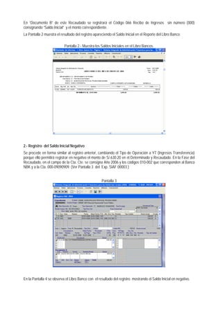 En “Documento B” de este Recaudado se registrará el Código 066 Recibo de Ingresos sin número (000) consignando “Saldo Inicial” y el monto correspondiente. 
La Pantalla 2 muestra el resultado del registro apareciendo el Saldo Inicial en el Reporte del Libro Banco. 
Pantalla 2.- Muestra los Saldos Iniciales en el Libro Bancos. 
2.- Registro del Saldo Inicial Negativo 
Se procede en forma similar al registro anterior, cambiando el Tipo de Operación a YT (Ingresos Transferencia) porque ello permitirá registrar en negativo el monto de S/.630.20 en el Determinado y Recaudado. En la Fase del Recaudado, en el campo de la Cta. Cte. se consigna Año 2006 y los códigos 010-002 que corresponden al Banco NBK y a la Cta. 000-09090909. (Ver Pantalla 3 del Exp. SIAF 00003 ) 
Pantalla 3 
En la Pantalla 4 se observa el Libro Banco con el resultado del registro mostrando el Saldo Inicial en negativo.  
