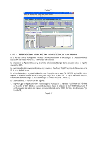 Pantalla 91. 
CASO 14.- RETENCIONES DEL 6% QUE AFECTAN LOS INGRESOS DE LA MUNICIPALIDAD 
En el mes de Enero la Municipalidad Provincial proporciona servicios de almacenaje a la Empresa Industrias Lácteas SA cobrando el monto de S/. 1,800.00 por todo concepto. 
La empresa es un Agente Retenedor y al cancelar a la municipalidad por dichos servicios retiene el importe equivalente al 6%. 
La municipalidad registrará y contabilizará sus ingresos con el Clasificador 153001 Servicios de Almacenaje de la FF 09 en la siguiente forma: 
En la Fase Determinado, registra el total de la operación prevista por recaudar (S/. 1,800.00) según el Recibo de Ingresos 6778 del 30-01-06 en el cual se consigna el integro de la recaudación. ( Incluye el Documento Valorado Comprobante de Retención por S/. 108.00 emitido por la Empresa Industrias Lacteas SA) 
La Fase Recaudado, se realizará con dos registros: 
1.- El primero, por el Importe en efectivo recaudado por el Municipio de S/. 1,692.00 y Depositado con Papeleta de Depósitos Nº 8876 del 30 de Enero en la Cuenta del Banco de la Nación Nº 0361-006844 (Documento A del Recaudado) La cadena de ingresos presupuestal usada es la 153001 Servicios de Almacenaje, Ver Pantalla 92. 
Pantalla 92  