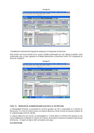 Pantalla 96 
-Contabilización Patrimonial del Segundo Recaudado por el Comprobante de Retención: 
Debe anotarse que la presentación de las cuentas contables patrimoniales por este segundo recaudado, estará condicionado a que se haya registrado en el Módulo Administrativo el Documento Fuente: 079 Comprobante de Retención. Pantalla 97 
Pantalla 97 
CASO 15.- INGRESOS DE LA MUNICIPALIDAD SUJETOS A LA DETRACCION. 
La Municipalidad Provincial, es proveedora de servicios gravados con IGV y comprendida en el Sistema de Detracciones. En el mes de Febrero factura a la Empresa Almacenes SA por servicios de tasación el importe de S/. 6,000.00 incluido el IGV (S/. 960.00). 
La empresa Almacenes SA cancela a la Municipalidad S/. 5,160.00 (86%) y S/ 840.00 (14%) deposita en una Cuenta habilitada por el Municipio en el Banco de la Nación, alcanzando la Constancia de Depósito respectiva por la Detracción. El registro de Ingreso SIAF corresponde como sigue: 
Fase Determinado  
