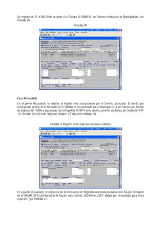 Se registra los S/. 6,000.00 de acuerdo a la Factura Nº 0006912 de Febrero emitida por la Municipalidad. Ver Pantalla 98 
Pantalla 98 
Fase Recaudado 
En el primer Recaudado se registra el importe neto recepcionado por el Servicio alcanzado. El monto que corresponde al 86% de lo facturado (S/ 5,160.00) es recepcionado por el Municipio el 14 de Febrero con Recibo de Ingresos Nº I 5896 y depositado con la Papeleta Nº 8914 en la cuenta corriente del Banco de Crédito Nº 370- 1111555000 (003-001) de “Ingresos Propios” (FF 09). (Ver Pantalla 71). 
Pantalla 71 Registro de los ingresos efectivos recibidos. 
El segundo Recaudado, se registrará por la Constancia de Depósito alcanzada por Almacenes SA por el importe de S/ 840.00 (14%) del Banco de la Nación en la Cuenta “000-Detrac-2354” abierta por el municipio para estos aspectos. (Ver Pantalla 72).  