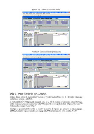 Pantalla 76. Contabilización Primer asiento 
Pantalla 77. Contabilización Segundo asiento 
CASO 16.- PAGOS DE TRIBUTOS (IGV) A LA SUNAT. 
En base al caso anterior, la Municipalidad Provincial de “Prueba” liquida a fin del mes de Febrero los Tributos que por IGV debe cancelar a la SUNAT. 
El monto total de IGV (19%) producido alcanza la suma de S/. 960.00 producto de la operación anterior. Si no usa crédito fiscal esta suma debe cancelarse a la SUNAT registrando en el Expediente SIAF el Tipo de Operación YV “Rebaja de Ingresos por Pago a SUNAT” 
Este Tipo de operación admite registrar en negativo las cadenas de ingresos que generaron los tributos a pagar, DISMINUYENDO los ingresos captados para el pago a SUNAT como se observa en las pantallas 78 y 79.  