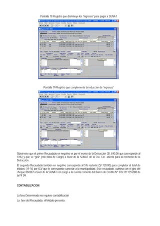 Pantalla 78 Registro que disminuye los “ingresos” para pagar a SUNAT 
Pantalla 79 Registro que complementa la reducción de “ingresos” 
Obsérvese que el primer Recaudado en negativo es por el monto de la Detracción (S/. 840.00 que corresponde al 14%) y que se “gira” (con Nota de Cargo) a favor de la SUNAT de la Cta. Cte. abierta para la retención de la Detracción. 
El segundo Recaudado también en negativo corresponde al 5% restante (S/ 120.00) para completar el total de tributos (19 %) por IGV que le corresponde cancelar a la municipalidad. Este recaudado, culmina con el giro del cheque 004387 a favor de la SUNAT con cargo a la cuenta corriente del Banco de Crédito Nº 370-1111555000 de la FF 09. 
CONTABILIZACION 
La fase Determinado no requiere contabilización 
La fase del Recaudado, el Módulo presenta:  