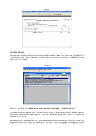 Pantalla 4 
CONTABILIZACION 
Esta operación, al utilizar en el registro de ingresos el Clasificador o Código Cero, Secuencial 112 (000000-112- “Transferencias entre Cuentas Bancarias“) no aparecerá asientos contables conforme lo establece la Tabla de Operaciones. Ver Pantalla 5. 
Pantalla 5 
CASO 2 DEVOLUCIÓN Y REBAJAS DE INGRESOS PRODUCIDOS EN EL MISMO EJERCICIO- 
Con fecha 05 de Enero del 2006, en el Expediente SIAF Nº 00004 la Municipalidad Provincial Prueba registró la recaudación en la FF 09 RDR por concepto de Licencia de Construcción pagado por la Constructora Abril S.A. por un monto de S/ 6,500.00. 
En el mismo mes, Constructora Abril S.A. solicita devolución del 10% de lo cancelado al municipio basado en el Reglamento Interno del Municipio que estipula que el 10% de la Licencia puede pagarse al otorgarse la licencia.  