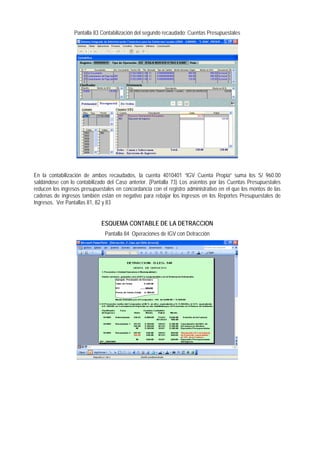 Pantalla 83 Contabilización del segundo recaudado: Cuentas Presupuestales 
En la contabilización de ambos recaudados, la cuenta 4010401 “IGV Cuenta Propia” suma los S/ 960.00 saldándose con lo contabilizado del Caso anterior. (Pantalla 73) Los asientos por las Cuentas Presupuestales reducen los ingresos presupuestales en concordancia con el registro administrativo en el que los montos de las cadenas de ingresos también están en negativo para rebajar los ingresos en los Reportes Presupuestales de Ingresos. Ver Pantallas 81, 82 y 83 
ESQUEMA CONTABLE DE LA DETRACCION 
Pantalla 84 Operaciones de IGV con Detracción  