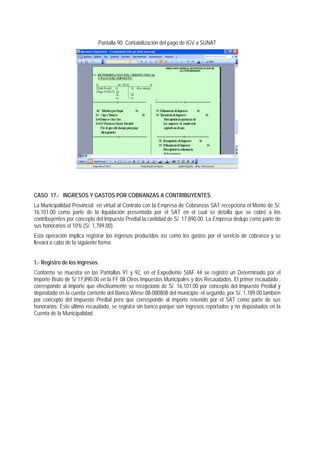 Pantalla 90 Contabilización del pago de IGV a SUNAT 
CASO 17.- INGRESOS Y GASTOS POR COBRANZAS A CONTRIBUYENTES. 
La Municipalidad Provincial en virtud al Contrato con la Empresa de Cobranzas SAT recepciona el Monto de S/. 16,101.00 como parte de la liquidación presentada por el SAT en el cual se detalla que se cobró a los contribuyentes por concepto del Impuesto Predial la cantidad de S/. 17,890.00. La Empresa dedujo como parte de sus honorarios el 10% (S/. 1,789.00). 
Esta operación implica registrar los ingresos producidos así como los gastos por el servicio de cobranza y se llevará a cabo de la siguiente forma: 
1.- Registro de los Ingresos. 
Conforme se muestra en las Pantallas 91 y 92, en el Expediente SIAF 44 se registró un Determinado por el Importe Bruto de S/ 17,890.00 en la FF 08 Otros Impuestos Municipales y dos Recaudados. El primer recaudado , corresponde al importe que efectivamente se recepcionó de S/. 16,101.00 por concepto del Impuesto Predial y depositado en la cuenta corriente del Banco Wiese 08-080808 del municipio; el segundo, por S/. 1,789.00 también por concepto del Impuesto Predial pero que corresponde al importe retenido por el SAT como parte de sus honorarios; Este último recaudado, se registra sin banco porque son ingresos reportados y no depositados en la Cuenta de la Municipalidad.  