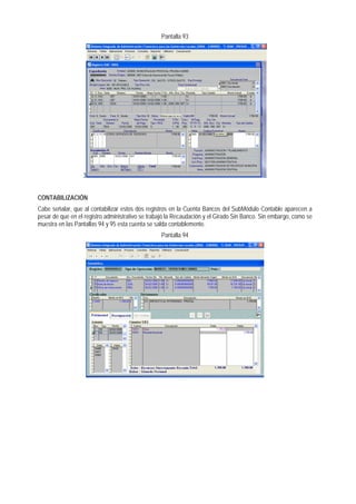Pantalla 93 
3 
CONTABILIZACIÓN 
Cabe señalar, que al contabilizar estos dos registros en la Cuenta Bancos del SubMódulo Contable aparecen a pesar de que en el registro administrativo se trabajó la Recaudación y el Girado Sin Banco. Sin embargo, como se muestra en las Pantallas 94 y 95 esta cuenta se salda contablemente. 
Pantalla 94  
