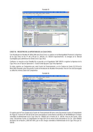 Pantalla 95 
CASO 18.- REGISTRO DE LA APERTURA DE LA CAJA CHICA. 
Con Resolución de Alcaldía Nº 0046-2006 del 20 de Enero se autoriza en la Municipalidad Provincial la Apertura de la Caja Chica en las FF 08 y 09 por S/. 300.00 y S/. 500.00 respectivamente. Se designa al Sr. Marcial Guardaplata para administrar los fondos de la Caja Chica 
Conforme se muestra en las Pantalla 96 se procede en el Expediente SIAF 00019 a registrar la Apertura de la Caja Chica con el Tipo de Operación C “Gasto-Fondo fijo para Caja Chica Apertura”. 
Se debe registrar un Compromiso por cada Fuente de Financiamiento y en la Cadena de Gasto 531130 de la Meta 0005 tomando como Documento Fuente la Resolución de Alcaldía mencionada. Para la Fase del Devengado se utiliza los mismos Datos del Compromiso. 
Pantalla 96 
El registro para la Fase Girado de la Fuente de Financiamiento 08 toma como Documento Fuente el Comprobante de Pago de Tesorería Nº 030 del 20 de Enero afectando la Cuenta Bancos del Wiese Nº 08-080808 por el cheque extendido al administrador de la Caja Chica N º 000693 por el monto de S/. 300.00. Para la otra fuente, toma como Documento Fuente el Comprobante de Pago 029 con la misma fecha afectando la Cta Cte 0361-006844 del Banco de la Nación ( 2005-001-004 ) por el otro cheque extendido al Administrador de la Caja Chica por S/. 500.00.  