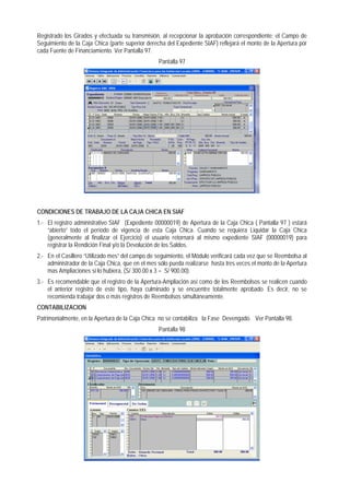 Registrado los Girados y efectuada su transmisión, al recepcionar la aprobación correspondiente; el Campo de Seguimiento de la Caja Chica (parte superior derecha del Expediente SIAF) reflejará el monto de la Apertura por cada Fuente de Financiamiento. Ver Pantalla 97. 
Pantalla 97 
CONDICIONES DE TRABAJO DE LA CAJA CHICA EN SIAF 
1.- El registro administrativo SIAF (Expediente 00000019) de Apertura de la Caja Chica ( Pantalla 97 ) estará “abierto” todo el período de vigencia de esta Caja Chica. Cuando se requiera Liquidar la Caja Chica (generalmente al finalizar el Ejercicio) el usuario retornará al mismo expediente SIAF (00000019) para registrar la Rendición Final y/o la Devolución de los Saldos. 
2.- En el Casillero “Utilizado mes” del campo de seguimiento, el Módulo verificará cada vez que se Reembolsa al administrador de la Caja Chica, que en el mes sólo pueda realizarse hasta tres veces el monto de la Apertura mas Ampliaciones si lo hubiera, (S/ 300.00 x 3 = S/ 900.00). 
3.- Es recomendable que el registro de la Apertura-Ampliación así como de los Reembolsos se realicen cuando el anterior registro de este tipo, haya culminado y se encuentre totalmente aprobado. Es decir, no se recomienda trabajar dos o más registros de Reembolsos simultáneamente. 
CONTABILIZACION 
Patrimonialmente, en la Apertura de la Caja Chica no se contabiliza la Fase Devengado. Ver Pantalla 98. 
Pantalla 98  