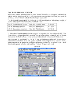 CASO 19.- REEMBOLSOS DE CAJA CHICA . 
A final del mes de Enero el Administrador de los Fondos de Caja Chica observa que existe gastos realizados en el fondo de la fuente 08 por un monto de S/ 295.00 requiriendo hacer la rendición por este monto, para permitir el reembolso y mantener el monto de S/ 300.00 en efectivo para futuros gastos. 
Para ello, prepara la Rendición Nº 005 por el importe de S/ 295.00 cuyos documentos sustentantorios del gasto se resumen en los siguientes Clasificadores Presupuestales de Gasto: 
531139 Otros servicios de Terceros Meta 0005 Limpieza Pública S/. 120.00 
531124 Alimentos de Personas Meta 0001 Administración S/. 75.00 
541141 Subvenciones Económicas Meta 0001 Administración S/. 100.00 
En el Expediente 00000050 del Módulo SIAF se registra el Compromiso, con Tipo de Operación “RC–Gasto Fondo Caja Chica Rendición Reembolso” ingresando como documento fuente la Rendición Nº 0005. Se culmina ingresando los Clasificadores, Metas y montos que afectan el Calendario de Compromisos del Mes de Enero. 
Debe observarse en las Pantallas 99, 100 y 101 que los Clasificadores Específicos y Genéricos no necesariamente se identifican con los de la Apertura, aceptando el Módulo ingresar los que requiera el usuario, limitado solamente por el Calendario de Compromisos. Igualmente, se observa que los gastos se cargan a Metas diferentes del registro de la Apertura de la Caja Chica. (Funciones y Programas diferentes). 
Pantalla 99  