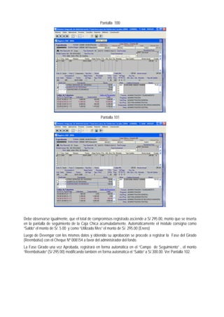 Pantalla 100 
Pantalla 101 
Debe observarse igualmente, que el total de compromisos registrado asciende a S/ 295.00, monto que se inserta en la pantalla de seguimiento de la Caja Chica acumuladamente. Automáticamente el módulo consigna como “Saldo” el monto de S/. 5.00 y como “Utilizado Mes” el monto de S/. 295.00 (Enero) 
Luego de Devengar con los mismos datos y obtenido su aprobación se procede a registrar la Fase del Girado (Reembolso) con el Cheque Nº 008154 a favor del administrador del fondo. 
La Fase Girado una vez Aprobada, registrará en forma automática en el “Campo de Seguimiento” , el monto “Reembolsado” (S/ 295.00) modificando también en forma automática el “Saldo” a S/.300.00. Ver Pantalla 102.  