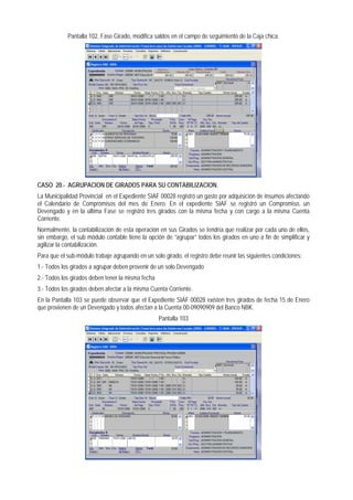 Pantalla 102, Fase Girado, modifica saldos en el campo de seguimiento de la Caja chica. 
CASO 20.- AGRUPACION DE GIRADOS PARA SU CONTABILIZACION. 
La Municipalidad Provincial en el Expediente SIAF 00028 registró un gasto por adquisición de insumos afectando el Calendario de Compromisos del mes de Enero. En el expediente SIAF se registró un Compromiso, un Devengado y en la última Fase se registró tres girados con la misma fecha y con cargo a la misma Cuenta Corriente. 
Normalmente, la contabilización de esta operación en sus Girados se tendría que realizar por cada uno de ellos, sin embargo, el sub módulo contable tiene la opción de “agrupar” todos los girados en uno a fin de simplificar y agilizar la contabilización. 
Para que el sub-módulo trabaje agrupando en un solo girado, el registro debe reunir las siguientes condiciones: 
1.- Todos los girados a agrupar deben provenir de un solo Devengado 
2.- Todos los girados deben tener la misma fecha 
3.- Todos los girados deben afectar a la misma Cuenta Corriente. 
En la Pantalla 103 se puede observar que el Expediente SIAF 00028 existen tres girados de fecha 15 de Enero que provienen de un Devengado y todos afectan a la Cuenta 00-09090909 del Banco NBK. 
Pantalla 103  