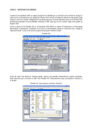 CASO 21.- INTERFASES DE GIRADOS. 
Cuando en un Expediente SIAF se registra el pago de una planilla que se cancelará con la emisión de cheques a cada uno de sus beneficiarios y la cantidad de cheques hace oneroso el trabajo de edición de cada girado (Cada cheque es una Fase Girado), el Módulo tiene una opción para que en forma automática tome de un Formato SIAF previamente preparado en Excel (Planilla), archivado en DBF, para que de este “archivo” migre como girados al Registro SIAF. 
Como se observa en la Pantalla 106 en el Expediente SIAF 00035 se registró el Compromiso y el Devengado obteniéndose su Aprobación. Señalando con el cursor en el Devengado y luego en “Secuencia Fase”, debajo de “Operación Inicial” se da un clic derecho y aparecerá la opción “Interfase Girado“ . 
Pantalla 106 
Al dar clic sobre esta opción de “interfase girado”, aparece una pantalla conteniendo las carpetas archivadas. Debe observarse que se archivó en “DBF” (Ver Pantalla 107). Seleccionamos la que corresponde a “Interfase” y se Acepta. 
Pantalla 107, Seleccionamos el Archivo “Interfase“  