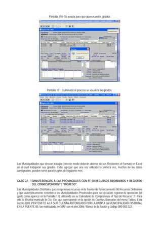 Pantalla 110, Se acepta para que aparezcan los girados 
Pantalla 111, Culminado el proceso se visualiza los girados. 
Las Municipalidades que desean trabajar con este medio deberán obtener de sus Residentes el Formato en Excel en el cual trabajarán sus girados. Cabe agregar que una vez utilizado la primera vez, muchos de los datos consignados, pueden servir para los giros del siguiente mes. 
CASO 22.- TRANSFERENCIAS A LAS PROVINCIALES CON FF 00 RECURSOS ORDINARIOS Y REGISTRO DEL CORRESPONDIENTE “INGRESO”. 
Las Municipalidades Distritales que recepcionan recursos en la Fuente de Financiamiento 00 Recursos Ordinarios y que automáticamente revierten a las Municipalidades Provinciales para su ejecución registran la operación del gasto como aparece en la Pantalla 112 utilizando en su Calendario de Compromisos el Tipo de Recurso “J“. Para ello, la Distrital matriculó la Cta. Cte. que corresponde en la opción de Cuentas Bancarias del menú Tablas. Esta cuenta QUE PERTENECE A LA SUB CUENTA AUTORIZADO POR LA DNTP A LA MUNICIPALIDAD DISTRITAL EN LA FUENTE 00, fue matriculada en SIAF con el año 2006 / Banco de la Nación y código 000-002-222.  