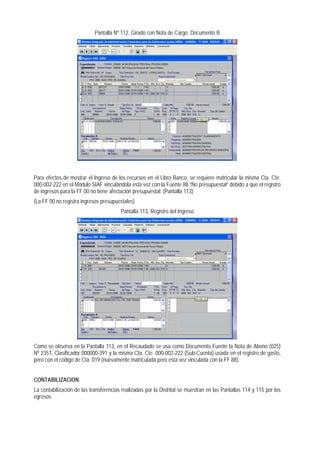 Pantalla Nº 112, Girado con Nota de Cargo. Documento B 
Para efectos de mostrar el Ingreso de los recursos en el Libro Banco, se requiere matricular la misma Cta. Cte. 000-002-222 en el Módulo SIAF vinculándola esta vez con la Fuente 88 “No presupuestal” debido a que el registro de ingresos para la FF 00 no tiene afectación presupuestal. (Pantalla 113) 
(La FF 00 no registra ingresos presupuestales) 
Pantalla 113, Registro del Ingreso 
Como se observa en la Pantalla 113, en el Recaudado se usa como Documento Fuente la Nota de Abono (025) Nº 2351, Clasificador 000000-391 y la misma Cta. Cte. 000-002-222 (Sub-Cuenta) usada en el registro de gasto, pero con el código de Cta. 019 (nuevamente matriculada pero esta vez vinculada con la FF 88). 
CONTABILIZACION 
La contabilización de las transferencias realizadas por la Distrital se muestran en las Pantallas 114 y 115 por los egresos.  