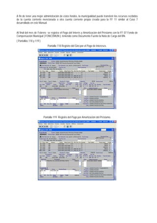 A fin de tener una mejor administración de estos fondos, la municipalidad puede transferir los recursos recibidos de la cuenta corriente mencionada a otra cuenta corriente propia creada para la FF 11 similar al Caso 7 desarrollado en este Manual. 
Al final del mes de Febrero se registra el Pago del Interés y Amortización del Préstamo con la FF 07 Fondo de Compensación Municipal ( FONCOMUN ), teniendo como Documento Fuente la Nota de Cargo del BN. 
( Pantallas 118 y 119 ) 
Pantalla 118 Registro del Giro por el Pago de Intereses. 
Pantalla 119 Registro del Pago por Amortización del Préstamo.  