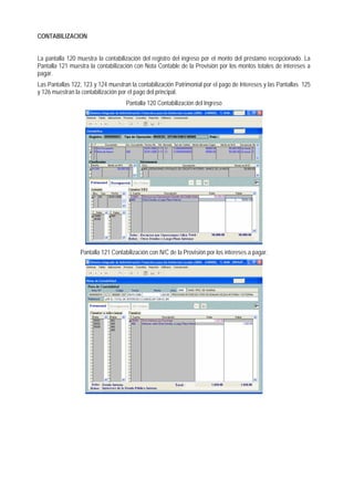 CONTABILIZACION 
La pantalla 120 muestra la contabilización del registro del ingreso por el monto del préstamo recepcionado. La Pantalla 121 muestra la contabilización con Nota Contable de la Provisión por los montos totales de intereses a pagar. 
Las Pantallas 122, 123 y 124 muestran la contabilización Patrimonial por el pago de Intereses y las Pantallas 125 y 126 muestran la contabilización por el pago del principal. 
Pantalla 120 Contabilización del Ingreso 
Pantalla 121 Contabilización con N/C de la Provisión por los intereses a pagar.  
