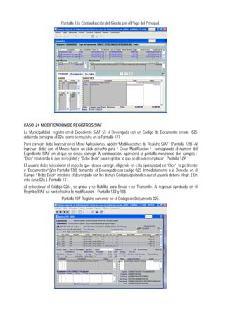 Pantalla 126 Contabilización del Girado por el Pago del Principal. 
CASO 24 MODIFICACION DE REGISTROS SIAF 
La Municipalidad registró en el Expediente SIAF 55 el Devengado con un Código de Documento errado 025 debiendo consignar el 026 como se muestra en la Pantalla 127 
Para corregir, debe ingresar en el Menú Aplicaciones, opción “Modificaciones de Registro SIAF” (Pantalla 128) Al ingresar, debe con el Mouse hacer un click derecho para “ Crear Modificación “ consignando el número del Expediente SIAF en el que se desea corregir. A continuación, aparecerá la pantalla mostrando dos campos : “Dice” mostrando lo que se registró y “Debe decir” para registrar lo que se desea reemplazar Pantalla 129 
El usuario debe seleccionar el aspecto que desea corregir, eligiendo en esta oportunidad en “Dice” lo pertinente a “Documentos” (Ver Pantalla 130) tomando el Devengado con código 025. Inmediatamente a la Derecha en el Campo “ Debe Decir” mostrará el devengado con los demás Códigos opcionales que el usuario deberá elegir. ( En este caso 026 ). Pantalla 131. 
Al seleccionar el Código 026 , se graba y se Habilita para Envío y se Transmite. Al regresar Aprobado en el Registro SIAF se hará efectiva la modificación. Pantalla 132 y 133. 
Pantalla 127 Registro con error en el Código de Documento 025.  
