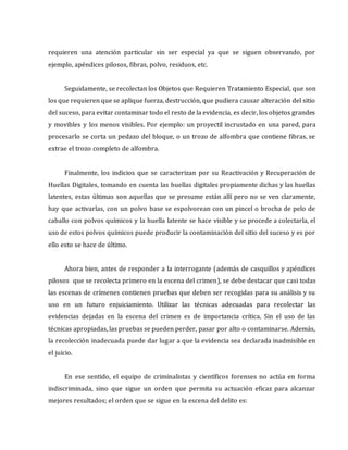 requieren una atención particular sin ser especial ya que se siguen observando, por
ejemplo, apéndices pilosos, fibras, polvo, residuos, etc.
Seguidamente, se recolectan los Objetos que Requieren Tratamiento Especial, que son
los que requieren que se aplique fuerza, destrucción, que pudiera causar alteración del sitio
del suceso, para evitar contaminar todo el resto de la evidencia, es decir, los objetos grandes
y movibles y los menos visibles. Por ejemplo: un proyectil incrustado en una pared, para
procesarlo se corta un pedazo del bloque, o un trozo de alfombra que contiene fibras, se
extrae el trozo completo de alfombra.
Finalmente, los indicios que se caracterizan por su Reactivación y Recuperación de
Huellas Digitales, tomando en cuenta las huellas digitales propiamente dichas y las huellas
latentes, estas últimas son aquellas que se presume están allí pero no se ven claramente,
hay que activarlas, con un polvo base se espolvorean con un pincel o brocha de pelo de
caballo con polvos químicos y la huella latente se hace visible y se procede a colectarla, el
uso de estos polvos químicos puede producir la contaminación del sitio del suceso y es por
ello esto se hace de último.
Ahora bien, antes de responder a la interrogante (además de casquillos y apéndices
pilosos que se recolecta primero en la escena del crimen), se debe destacar que casi todas
las escenas de crímenes contienen pruebas que deben ser recogidas para su análisis y su
uso en un futuro enjuiciamiento. Utilizar las técnicas adecuadas para recolectar las
evidencias dejadas en la escena del crimen es de importancia crítica. Sin el uso de las
técnicas apropiadas, las pruebas se pueden perder, pasar por alto o contaminarse. Además,
la recolección inadecuada puede dar lugar a que la evidencia sea declarada inadmisible en
el juicio.
En ese sentido, el equipo de criminalistas y científicos forenses no actúa en forma
indiscriminada, sino que sigue un orden que permita su actuación eficaz para alcanzar
mejores resultados; el orden que se sigue en la escena del delito es:
 