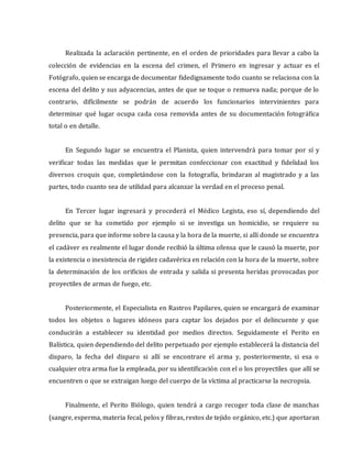 Realizada la aclaración pertinente, en el orden de prioridades para llevar a cabo la
colección de evidencias en la escena del crimen, el Primero en ingresar y actuar es el
Fotógrafo, quien se encarga de documentar fidedignamente todo cuanto se relaciona con la
escena del delito y sus adyacencias, antes de que se toque o remueva nada; porque de lo
contrario, difícilmente se podrán de acuerdo los funcionarios intervinientes para
determinar qué lugar ocupa cada cosa removida antes de su documentación fotográfica
total o en detalle.
En Segundo lugar se encuentra el Planista, quien intervendrá para tomar por sí y
verificar todas las medidas que le permitan confeccionar con exactitud y fidelidad los
diversos croquis que, completándose con la fotografía, brindaran al magistrado y a las
partes, todo cuanto sea de utilidad para alcanzar la verdad en el proceso penal.
En Tercer lugar ingresará y procederá el Médico Legista, eso sí, dependiendo del
delito que se ha cometido por ejemplo si se investiga un homicidio, se requiere su
presencia, para que informe sobre la causa y la hora de la muerte, si allí donde se encuentra
el cadáver es realmente el lugar donde recibió la última ofensa que le causó la muerte, por
la existencia o inexistencia de rigidez cadavérica en relación con la hora de la muerte, sobre
la determinación de los orificios de entrada y salida si presenta heridas provocadas por
proyectiles de armas de fuego, etc.
Posteriormente, el Especialista en Rastros Papilares, quien se encargará de examinar
todos los objetos o lugares idóneos para captar los dejados por el delincuente y que
conducirán a establecer su identidad por medios directos. Seguidamente el Perito en
Balística, quien dependiendo del delito perpetuado por ejemplo establecerá la distancia del
disparo, la fecha del disparo si allí se encontrare el arma y, posteriormente, si esa o
cualquier otra arma fue la empleada, por su identificación con el o los proyectiles que allí se
encuentren o que se extraigan luego del cuerpo de la víctima al practicarse la necropsia.
Finalmente, el Perito Biólogo, quien tendrá a cargo recoger toda clase de manchas
(sangre, esperma, materia fecal, pelos y fibras, restos de tejido orgánico, etc.) que aportaran
 