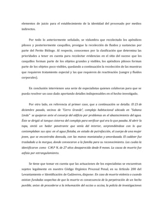 elementos de juicio para el establecimiento de la identidad del procesado por medios
indirectos.
Por todo lo anteriormente señalado, se vislumbra que recolectado los apéndices
pilosos y posteriormente casquillos, prosigue la recolección de fluidos y sustancias por
parte del Perito Biólogo. Al respecto, conocemos por la clasificación que determina las
prioridades a tener en cuenta para recolectar evidencias en el sitio del suceso que los
casquillos forman parte de los objetos grandes y visibles, los apéndices pilosos forman
parte de los objetos poco visibles, quedando a continuación la recolección de las muestras
que requieren tratamiento especial y las que requieren de reactivación (sangre y fluidos
corporales).
En conclusión intervienen una serie de especialistas quienes colaboran para que se
pueda resolver un caso dado aportando detalles indispensables en el hecho investigado.
Por otro lado, en referencia al primer caso, que a continuación se detalla: El 23 de
diciembre pasado, vecinos de "Cerro Grande", complejo habitacional ubicado en "Sabana
Linda" se quejaron ante el conserje del edificio por problemas en el abastecimiento del agua.
Éste se dirigió al tanque cisterna del complejo para verificar qué era lo que pasaba. Al abrir la
tapa, sintió un hedor penetrante que venía del interior, sorprendiéndose con lo que
contemplaban sus ojos: en el agua flotaba, en estado de putrefacción, el cuerpo de una mujer
joven, que se encontraba desnuda, con las manos maniatadas y amordazada. El cadáver fue
trasladado a la morgue, donde convocaron a la familia para su reconocimiento. Los cuales la
identificaron como C.M.P N, de 27 años desaparecida desde 8 meses. La causa de muerte fue
asfixia por estrangulamiento.
Se tiene que tomar en cuenta que las actuaciones de los especialistas se encuentran
sujetos legalmente en nuestro Código Orgánico Procesal Penal, en su Artículo 200 del
Levantamiento e Identificación de Cadáveres, dispone: En caso de muerte violenta o cuando
existan fundadas sospechas de que la muerte es consecuencia de la perpetración de un hecho
punible, antes de procederse a la inhumación del occiso u occisa, la policía de investigaciones
 
