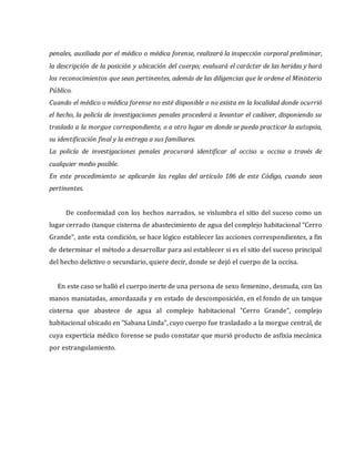penales, auxiliada por el médico o médica forense, realizará la inspección corporal preliminar,
la descripción de la posición y ubicación del cuerpo; evaluará el carácter de las heridas y hará
los reconocimientos que sean pertinentes, además de las diligencias que le ordene el Ministerio
Público.
Cuando el médico o médica forense no esté disponible o no exista en la localidad donde ocurrió
el hecho, la policía de investigaciones penales procederá a levantar el cadáver, disponiendo su
traslado a la morgue correspondiente, o a otro lugar en donde se pueda practicar la autopsia,
su identificación final y la entrega a sus familiares.
La policía de investigaciones penales procurará identificar al occiso u occisa a través de
cualquier medio posible.
En este procedimiento se aplicarán las reglas del artículo 186 de este Código, cuando sean
pertinentes.
De conformidad con los hechos narrados, se vislumbra el sitio del suceso como un
lugar cerrado (tanque cisterna de abastecimiento de agua del complejo habitacional “Cerro
Grande”, ante esta condición, se hace lógico establecer las acciones correspondientes, a fin
de determinar el método a desarrollar para así establecer si es el sitio del suceso principal
del hecho delictivo o secundario, quiere decir, donde se dejó el cuerpo de la occisa.
En este caso se halló el cuerpo inerte de una persona de sexo femenino, desnuda, con las
manos maniatadas, amordazada y en estado de descomposición, en el fondo de un tanque
cisterna que abastece de agua al complejo habitacional "Cerro Grande", complejo
habitacional ubicado en "Sabana Linda", cuyo cuerpo fue trasladado a la morgue central, de
cuya experticia médico forense se pudo constatar que murió producto de asfixia mecánica
por estrangulamiento.
 