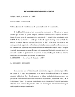 INFORME DE EXPERTICIA MEDICO FORENSE
Morgue Central de la ciudad de XXXXXXX
Informe Médico Forense N° XX
Victima.- Persona de Sexo Femenino de aproximadamente 27 años de edad.
El día 23 de Diciembre del año en curso, fue encontrada en el fondo de un tanque
cisterna que abastece de agua al complejo habitacional "Cerro Grande" ubicado en Sabana
Linda, el cuerpo inerte de persona del sexo femenino de 27 años de edad, identificada como
C.M.P.N. Posterior al traslado a la Morgue Central de la Jurisdicción y como resultado del
estudio y análisis forense del referido cuerpo se logra determinar que falleció por
estrangulamiento y posterior asfixia. Se resalta las huellas encontradas en las muñecas de
sus extremidades superiores producto de encontrarse maniatadas con una cuerda de nylon
y además amordazada, presentando como fenómeno cadavérico tardío destructores por un
avanzado estado de putrefacción cadavérica y saponificado por efecto de hallarse
sumergida por un periodo aproximado de cuatro días.
En XXXXXXXXX, 24 días del mes de Diciembre del 2014
Dr. XXXXXXXXXX XXXXXXXXXX
En el presente caso el Tetraedro de la criminalística se puede determinar que el Sitio
del suceso es un lugar cerrado ubicado en el interior de un tanque cisterna de agua del
complejo habitacional Cerro Grande ubicado en Sabana Linda. La Victima viene a ser una
persona de sexo femenino de aproximadamente 27 años de edad, identificada como C. M. P.
N. El Autor o Autora de dicho crimen aún no se encuentra identificado(a). Los medios
utilizados en la comisión del presente delito son mecates para maniatar las manos y un
pedazo de franela para amordazarla.
 